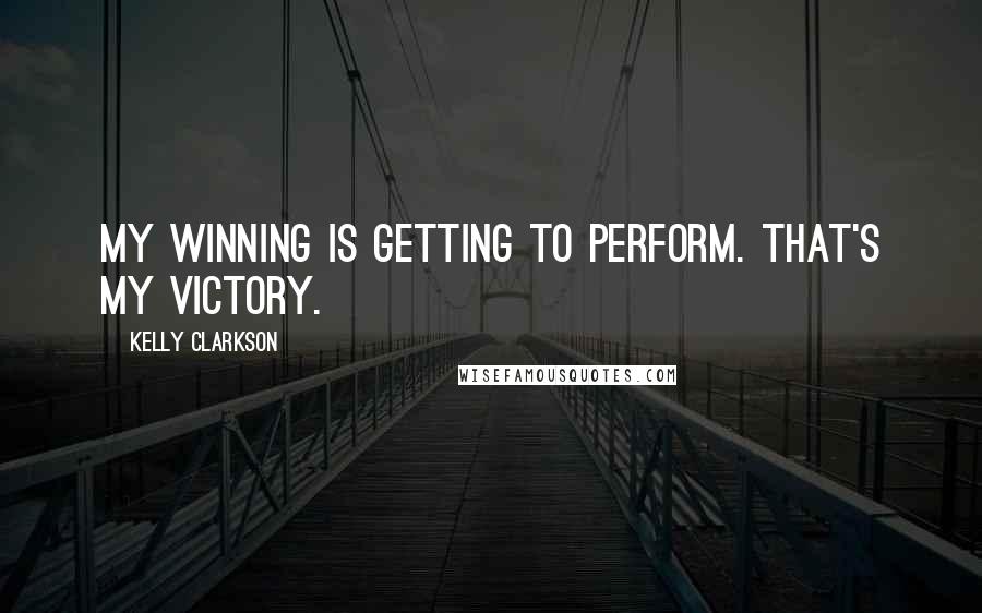 Kelly Clarkson Quotes: My winning is getting to perform. That's my victory.