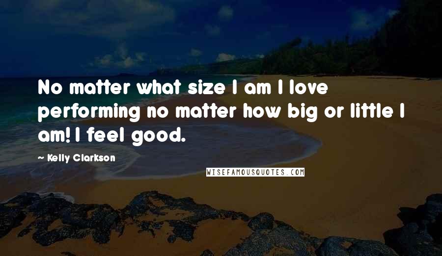 Kelly Clarkson Quotes: No matter what size I am I love performing no matter how big or little I am! I feel good.