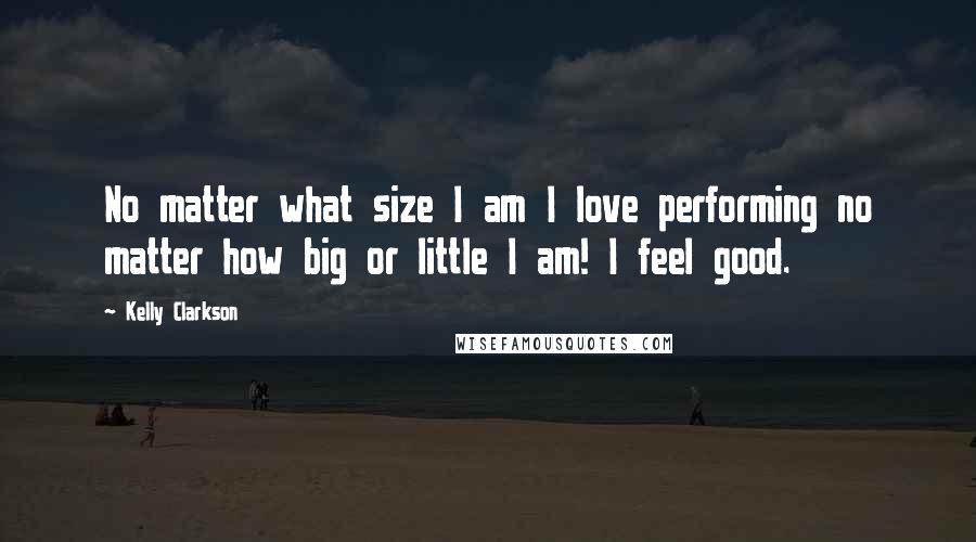 Kelly Clarkson Quotes: No matter what size I am I love performing no matter how big or little I am! I feel good.