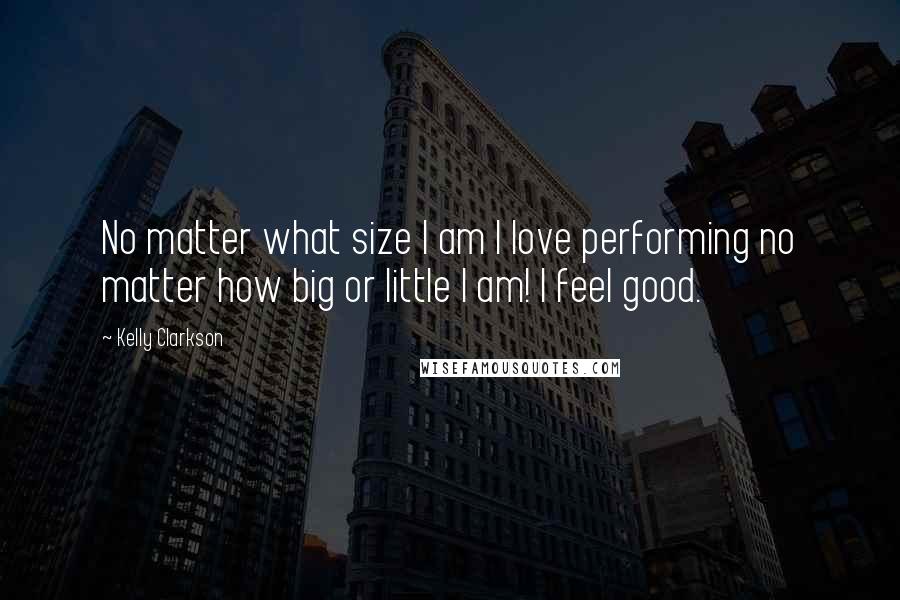 Kelly Clarkson Quotes: No matter what size I am I love performing no matter how big or little I am! I feel good.