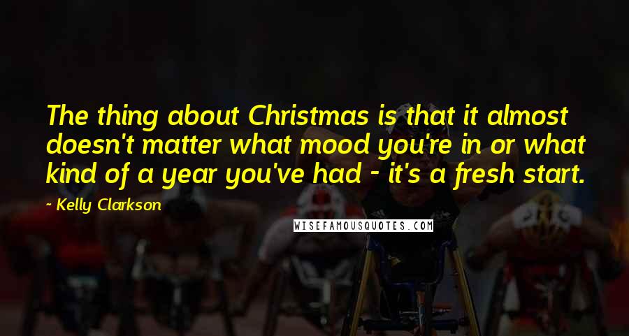 Kelly Clarkson Quotes: The thing about Christmas is that it almost doesn't matter what mood you're in or what kind of a year you've had - it's a fresh start.