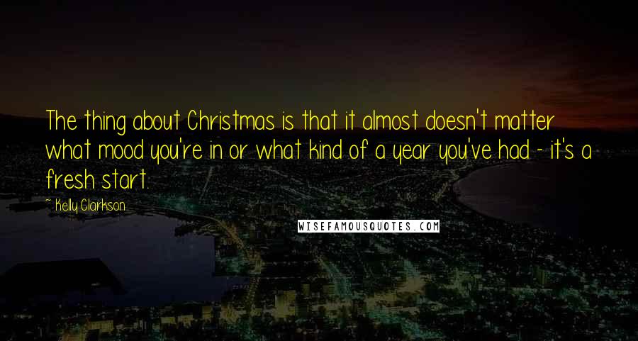 Kelly Clarkson Quotes: The thing about Christmas is that it almost doesn't matter what mood you're in or what kind of a year you've had - it's a fresh start.