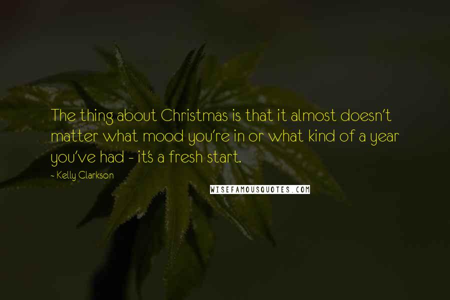 Kelly Clarkson Quotes: The thing about Christmas is that it almost doesn't matter what mood you're in or what kind of a year you've had - it's a fresh start.