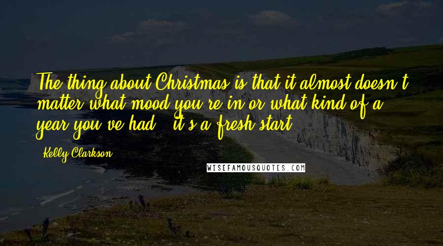 Kelly Clarkson Quotes: The thing about Christmas is that it almost doesn't matter what mood you're in or what kind of a year you've had - it's a fresh start.
