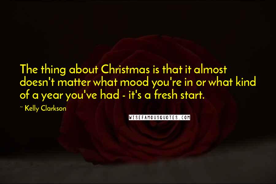 Kelly Clarkson Quotes: The thing about Christmas is that it almost doesn't matter what mood you're in or what kind of a year you've had - it's a fresh start.