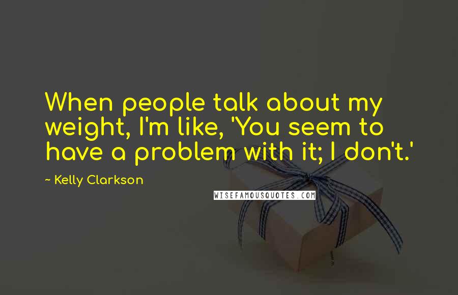 Kelly Clarkson Quotes: When people talk about my weight, I'm like, 'You seem to have a problem with it; I don't.'