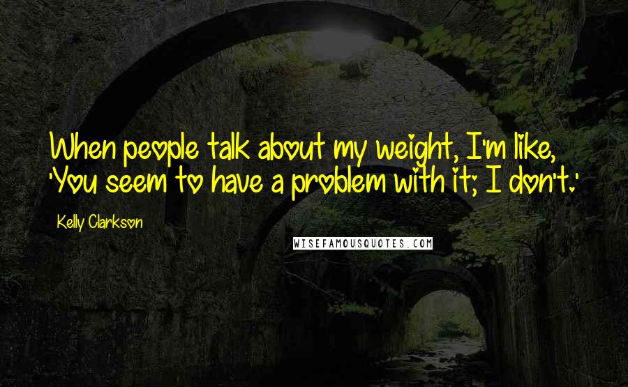 Kelly Clarkson Quotes: When people talk about my weight, I'm like, 'You seem to have a problem with it; I don't.'