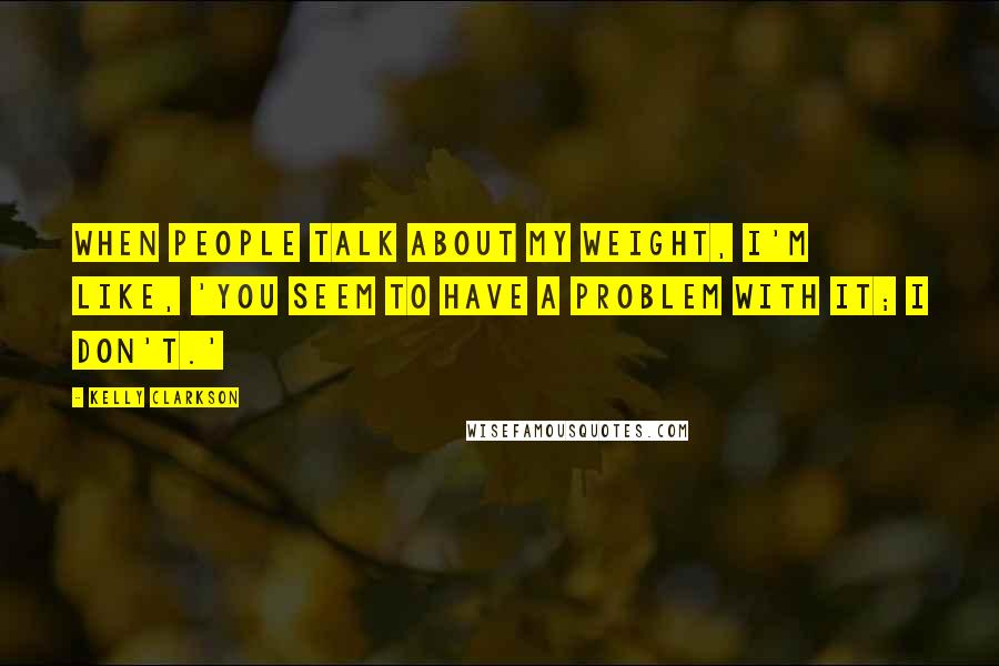 Kelly Clarkson Quotes: When people talk about my weight, I'm like, 'You seem to have a problem with it; I don't.'