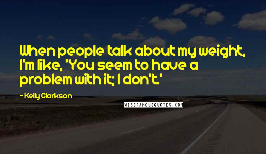 Kelly Clarkson Quotes: When people talk about my weight, I'm like, 'You seem to have a problem with it; I don't.'