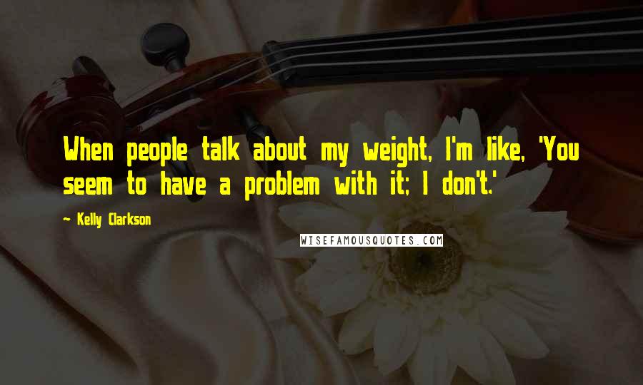 Kelly Clarkson Quotes: When people talk about my weight, I'm like, 'You seem to have a problem with it; I don't.'