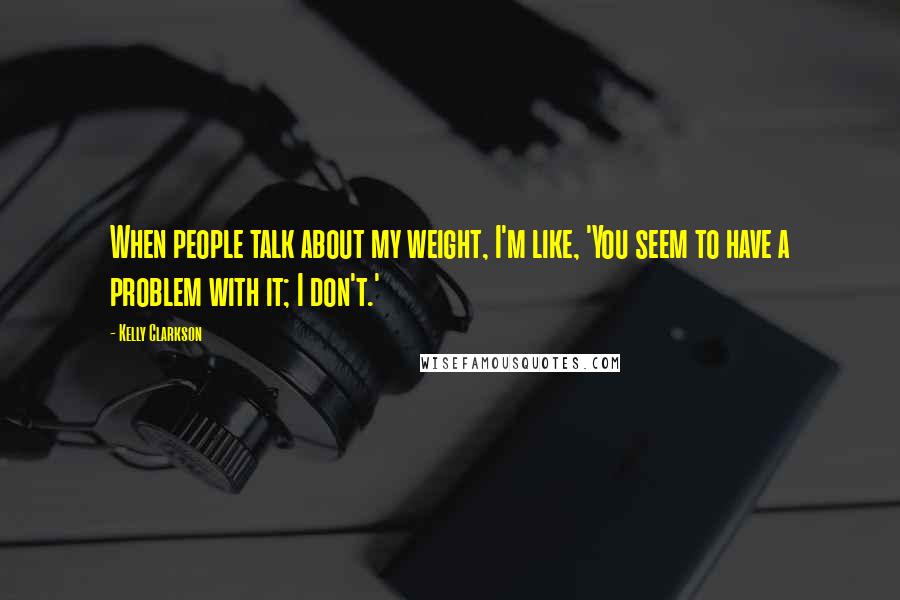 Kelly Clarkson Quotes: When people talk about my weight, I'm like, 'You seem to have a problem with it; I don't.'