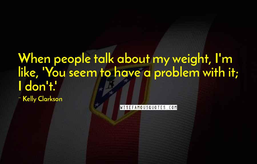 Kelly Clarkson Quotes: When people talk about my weight, I'm like, 'You seem to have a problem with it; I don't.'