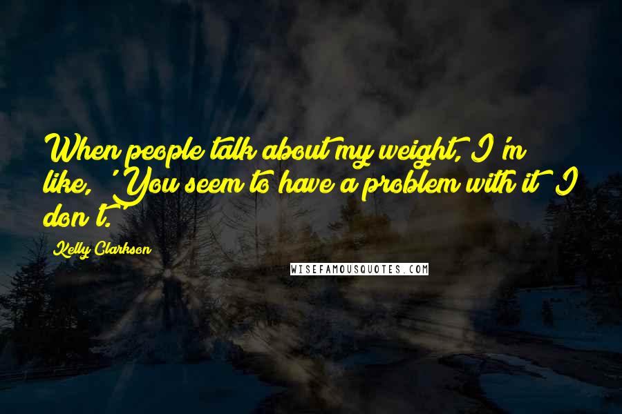 Kelly Clarkson Quotes: When people talk about my weight, I'm like, 'You seem to have a problem with it; I don't.'