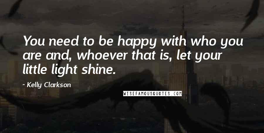 Kelly Clarkson Quotes: You need to be happy with who you are and, whoever that is, let your little light shine.