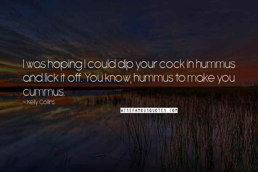 Kelly Collins Quotes: I was hoping I could dip your cock in hummus and lick it off. You know, hummus to make you cummus.
