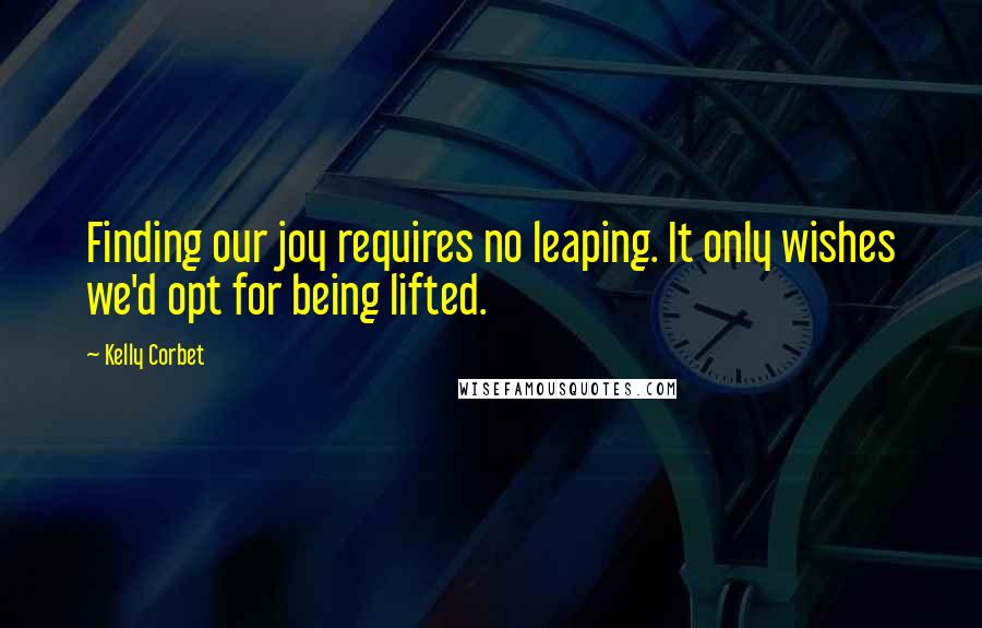 Kelly Corbet Quotes: Finding our joy requires no leaping. It only wishes we'd opt for being lifted.