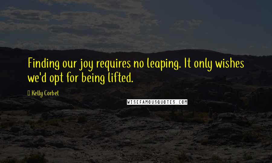 Kelly Corbet Quotes: Finding our joy requires no leaping. It only wishes we'd opt for being lifted.