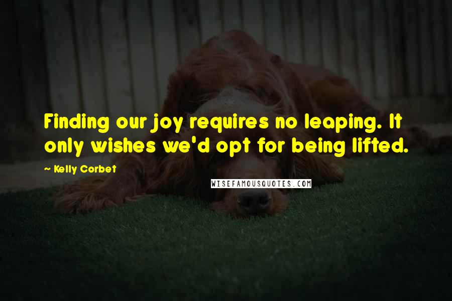 Kelly Corbet Quotes: Finding our joy requires no leaping. It only wishes we'd opt for being lifted.