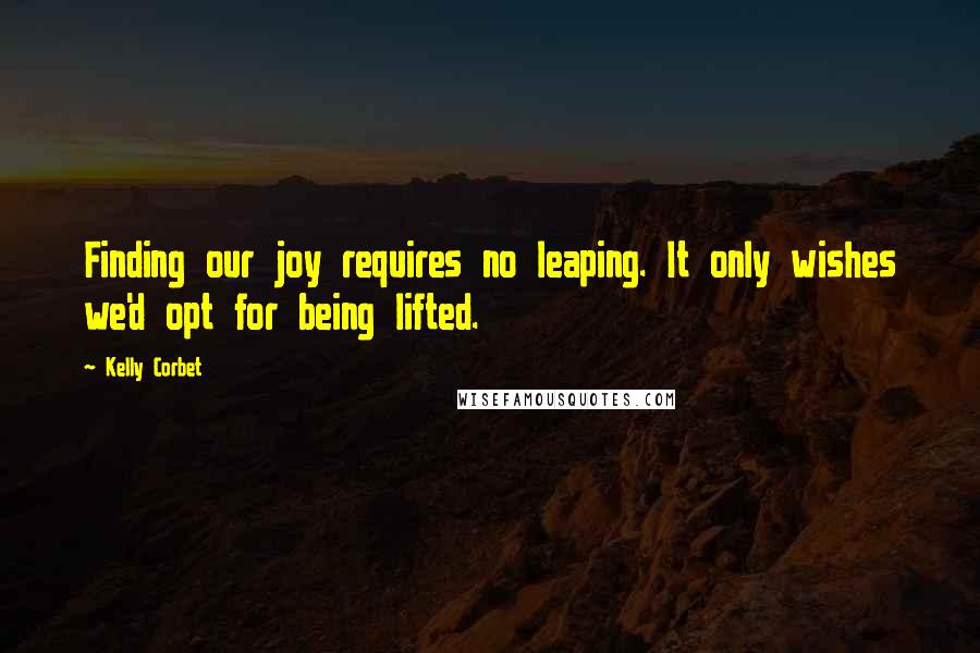 Kelly Corbet Quotes: Finding our joy requires no leaping. It only wishes we'd opt for being lifted.