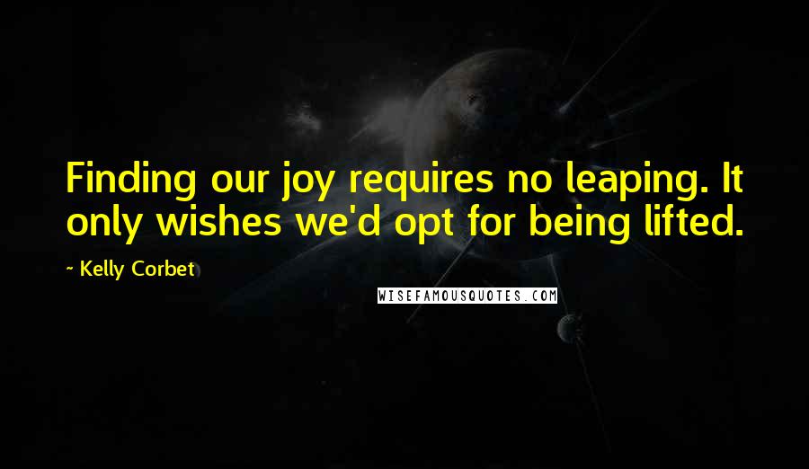 Kelly Corbet Quotes: Finding our joy requires no leaping. It only wishes we'd opt for being lifted.