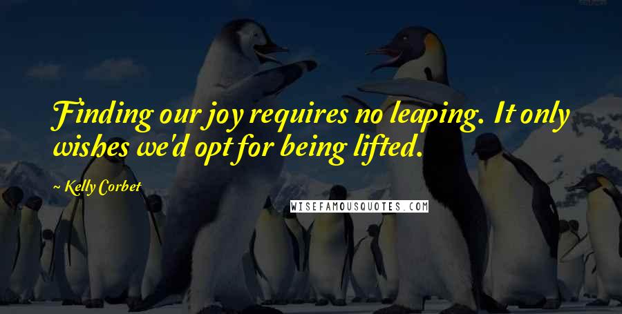 Kelly Corbet Quotes: Finding our joy requires no leaping. It only wishes we'd opt for being lifted.