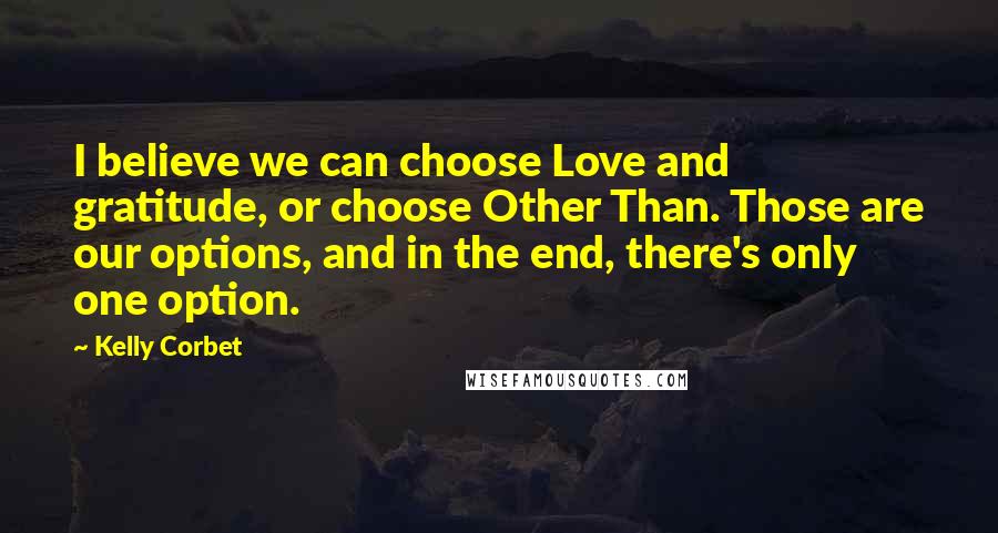 Kelly Corbet Quotes: I believe we can choose Love and gratitude, or choose Other Than. Those are our options, and in the end, there's only one option.