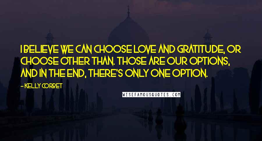 Kelly Corbet Quotes: I believe we can choose Love and gratitude, or choose Other Than. Those are our options, and in the end, there's only one option.