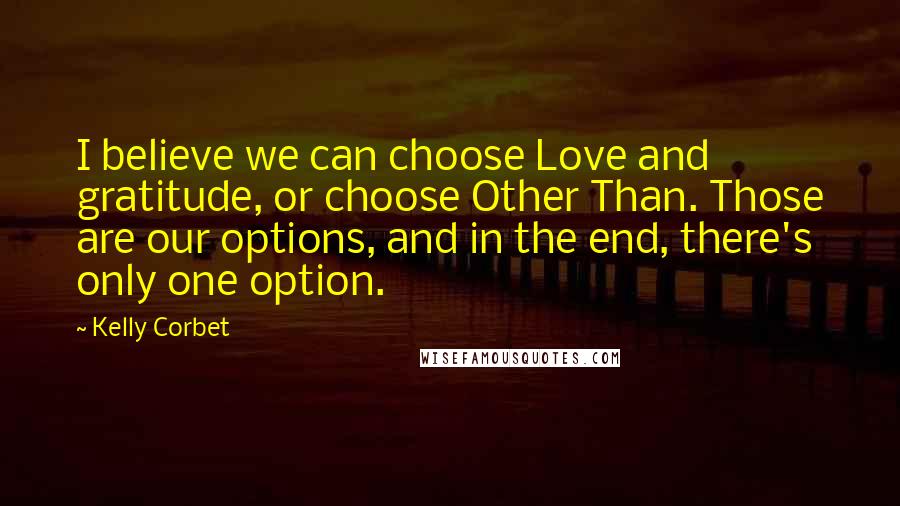 Kelly Corbet Quotes: I believe we can choose Love and gratitude, or choose Other Than. Those are our options, and in the end, there's only one option.