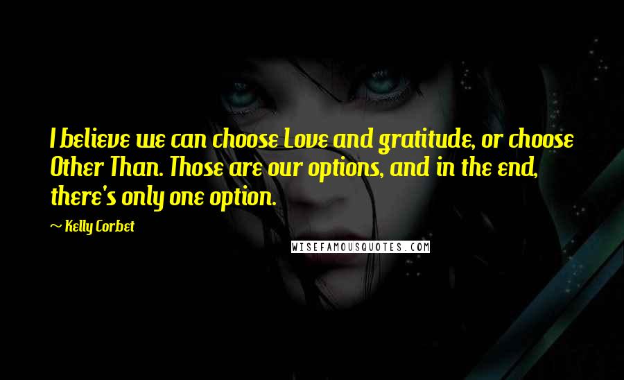 Kelly Corbet Quotes: I believe we can choose Love and gratitude, or choose Other Than. Those are our options, and in the end, there's only one option.