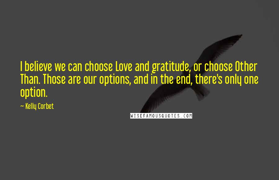 Kelly Corbet Quotes: I believe we can choose Love and gratitude, or choose Other Than. Those are our options, and in the end, there's only one option.
