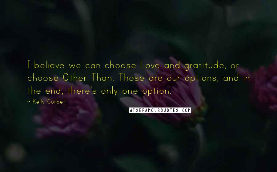 Kelly Corbet Quotes: I believe we can choose Love and gratitude, or choose Other Than. Those are our options, and in the end, there's only one option.