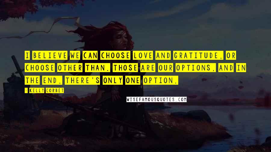 Kelly Corbet Quotes: I believe we can choose Love and gratitude, or choose Other Than. Those are our options, and in the end, there's only one option.