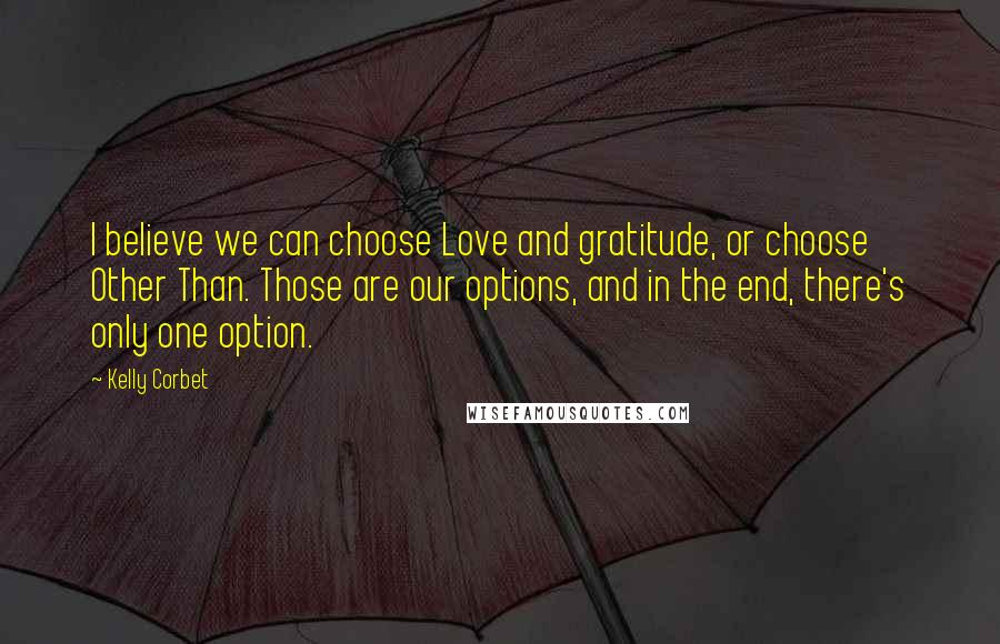 Kelly Corbet Quotes: I believe we can choose Love and gratitude, or choose Other Than. Those are our options, and in the end, there's only one option.