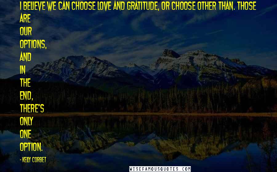 Kelly Corbet Quotes: I believe we can choose Love and gratitude, or choose Other Than. Those are our options, and in the end, there's only one option.