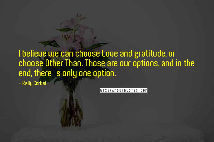 Kelly Corbet Quotes: I believe we can choose Love and gratitude, or choose Other Than. Those are our options, and in the end, there's only one option.