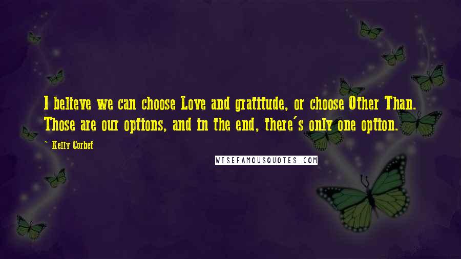 Kelly Corbet Quotes: I believe we can choose Love and gratitude, or choose Other Than. Those are our options, and in the end, there's only one option.