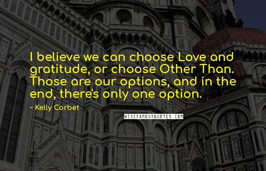 Kelly Corbet Quotes: I believe we can choose Love and gratitude, or choose Other Than. Those are our options, and in the end, there's only one option.