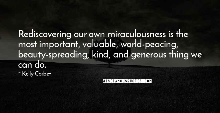 Kelly Corbet Quotes: Rediscovering our own miraculousness is the most important, valuable, world-peacing, beauty-spreading, kind, and generous thing we can do.