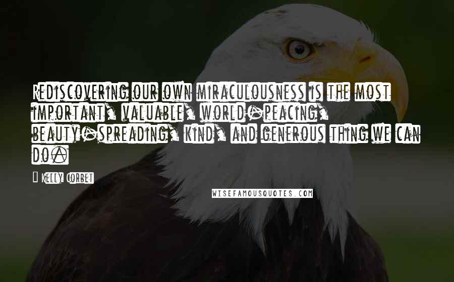 Kelly Corbet Quotes: Rediscovering our own miraculousness is the most important, valuable, world-peacing, beauty-spreading, kind, and generous thing we can do.