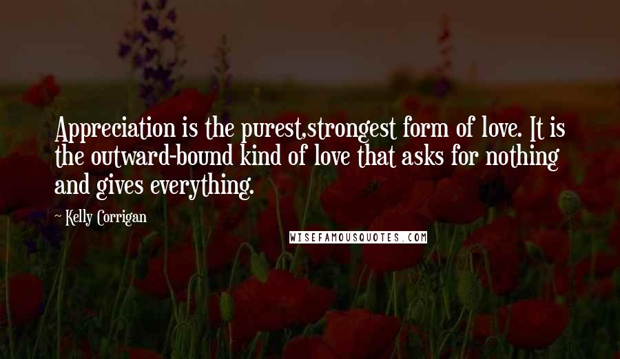 Kelly Corrigan Quotes: Appreciation is the purest,strongest form of love. It is the outward-bound kind of love that asks for nothing and gives everything.