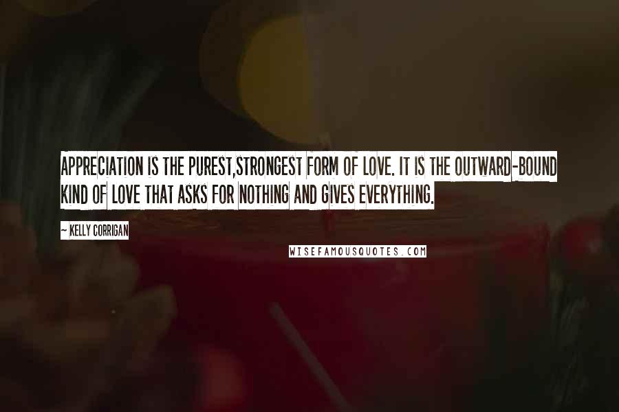 Kelly Corrigan Quotes: Appreciation is the purest,strongest form of love. It is the outward-bound kind of love that asks for nothing and gives everything.