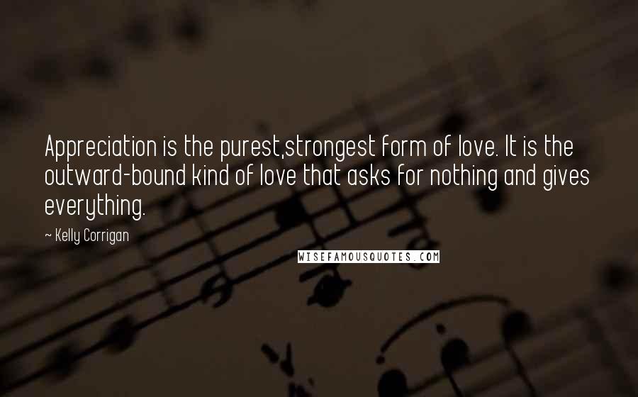 Kelly Corrigan Quotes: Appreciation is the purest,strongest form of love. It is the outward-bound kind of love that asks for nothing and gives everything.