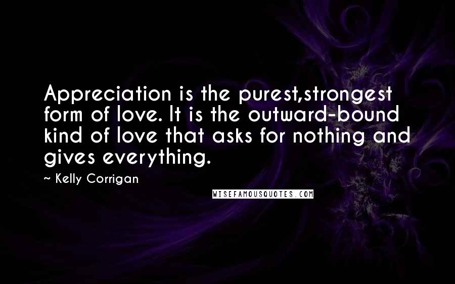 Kelly Corrigan Quotes: Appreciation is the purest,strongest form of love. It is the outward-bound kind of love that asks for nothing and gives everything.