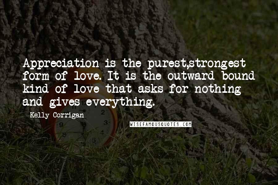 Kelly Corrigan Quotes: Appreciation is the purest,strongest form of love. It is the outward-bound kind of love that asks for nothing and gives everything.