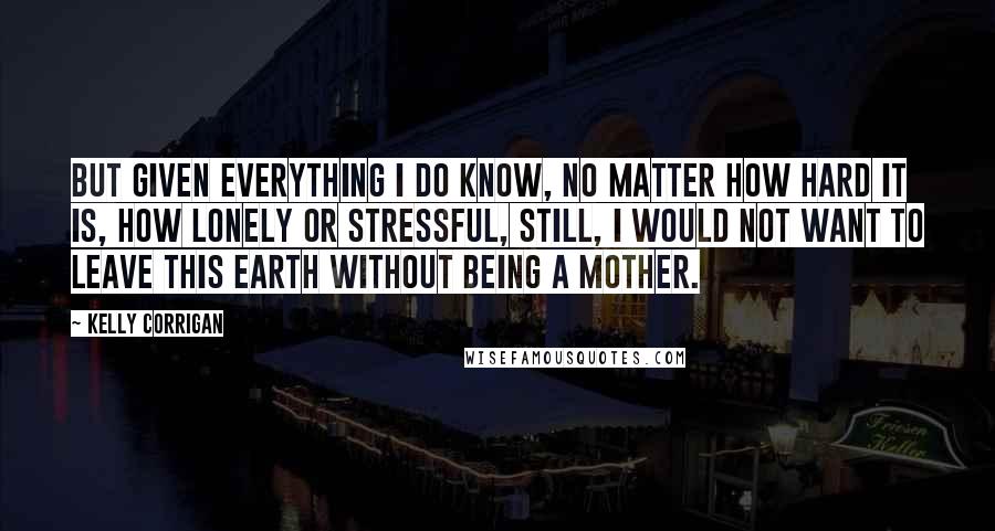 Kelly Corrigan Quotes: But given everything I do know, no matter how hard it is, how lonely or stressful, still, I would not want to leave this earth without being a mother.