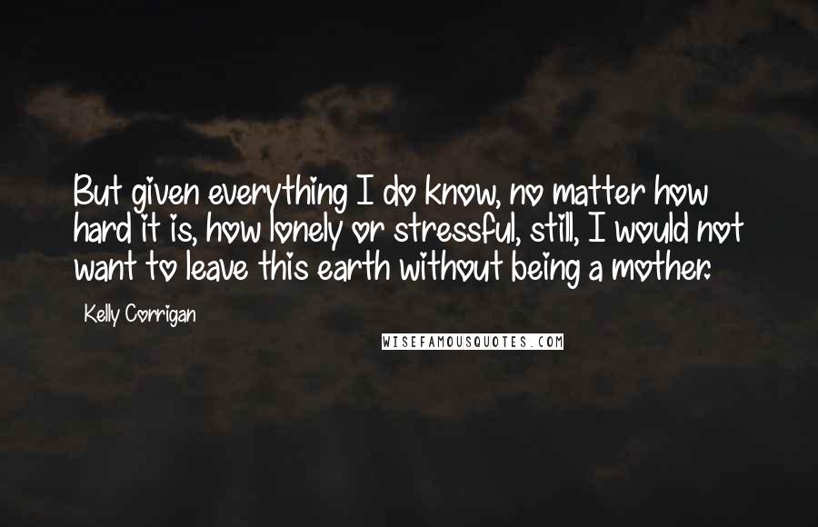 Kelly Corrigan Quotes: But given everything I do know, no matter how hard it is, how lonely or stressful, still, I would not want to leave this earth without being a mother.