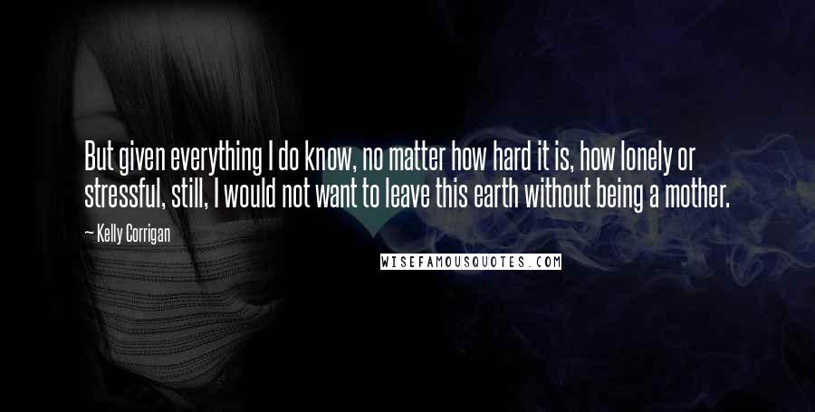 Kelly Corrigan Quotes: But given everything I do know, no matter how hard it is, how lonely or stressful, still, I would not want to leave this earth without being a mother.