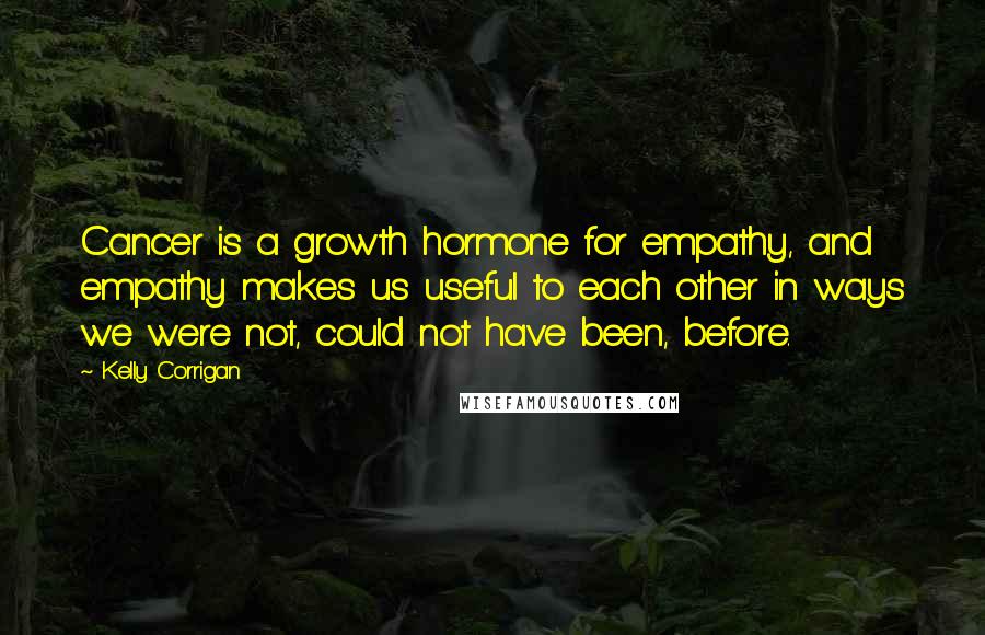 Kelly Corrigan Quotes: Cancer is a growth hormone for empathy, and empathy makes us useful to each other in ways we were not, could not have been, before.