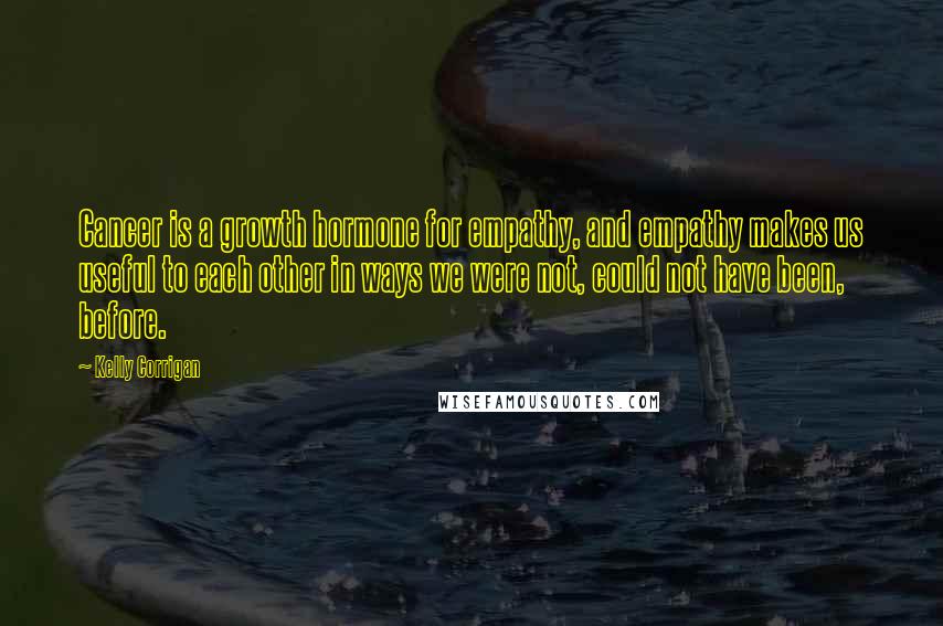 Kelly Corrigan Quotes: Cancer is a growth hormone for empathy, and empathy makes us useful to each other in ways we were not, could not have been, before.