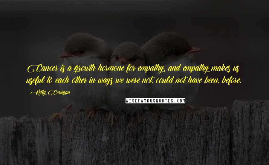 Kelly Corrigan Quotes: Cancer is a growth hormone for empathy, and empathy makes us useful to each other in ways we were not, could not have been, before.